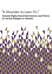 "a Shoulder To Lean On.” Towards Rights-Based Interventions And Policies For Syrian Refugees In Lebanon.